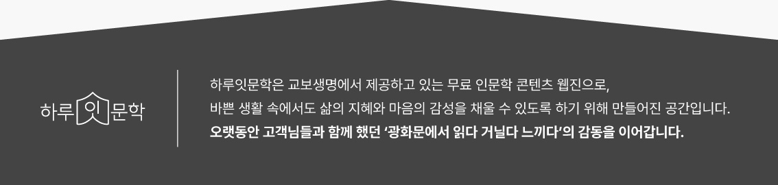 하루잇문학 | 하루잇문학은 교보생명에서 제공하고 있는 무료 인문학 콘텐츠 웹진으로, 바쁜 생활 속에서도 삶의 지혜와 마음의 감성을 채울 수 있도록 하기 위해 만들어진 공간입니다. 오랫동안 고객님들과 함께 했던 '광화문에서 읽다 거닐다 느끼다'의 감동을 이어갑니다.